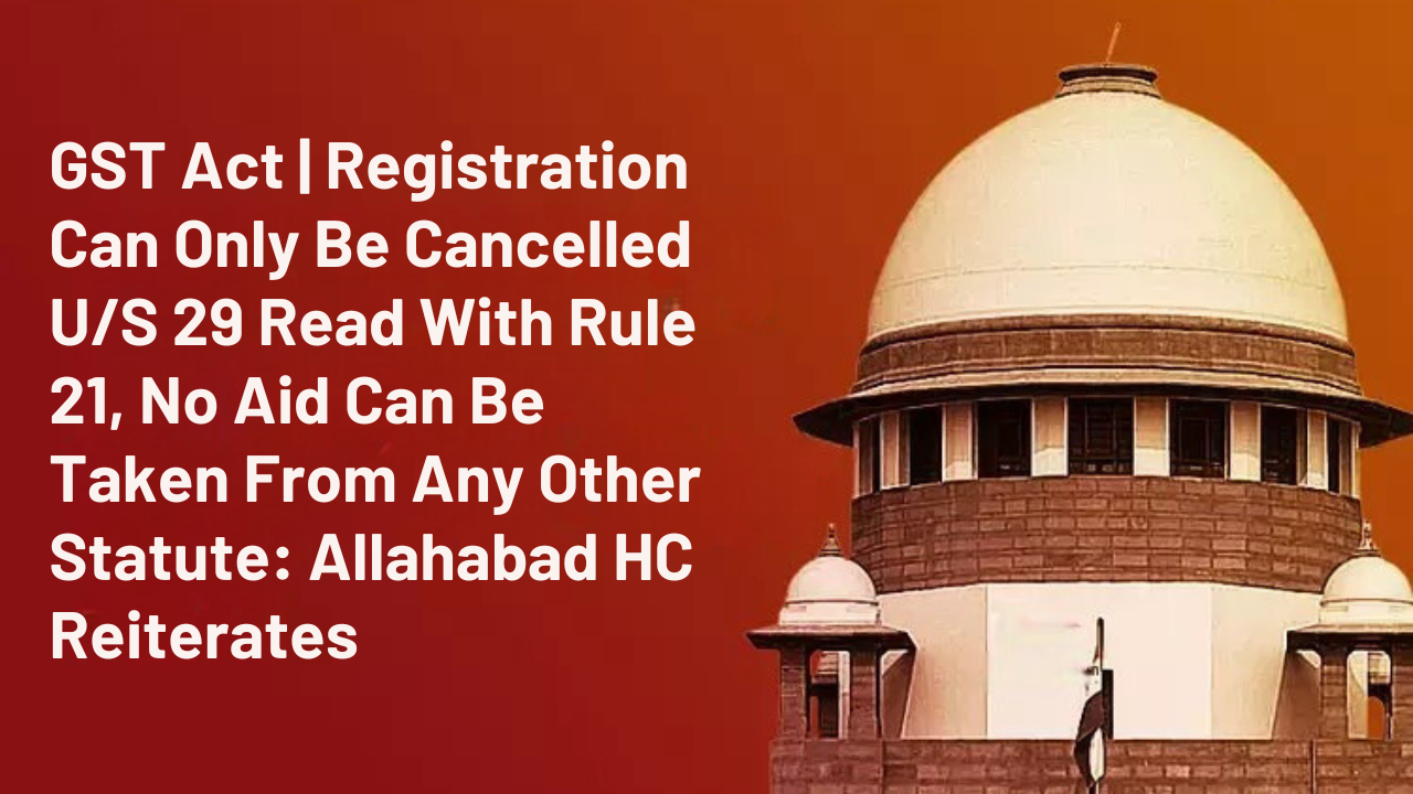 GST Act | Registration Can Only Be Cancelled U/S 29 Read With Rule 21, No Aid Can Be Taken From Any Other Statute: Allahabad HC Reiterates